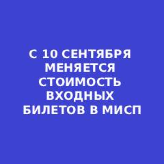 С 10 СЕНТЯБРЯ МЕНЯЕТСЯ СТОИМОСТЬ ВХОДНЫХ БИЛЕТОВ В МИСП